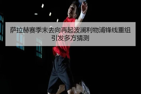 萨拉赫赛季末去向再起波澜利物浦锋线重组引发多方猜测
