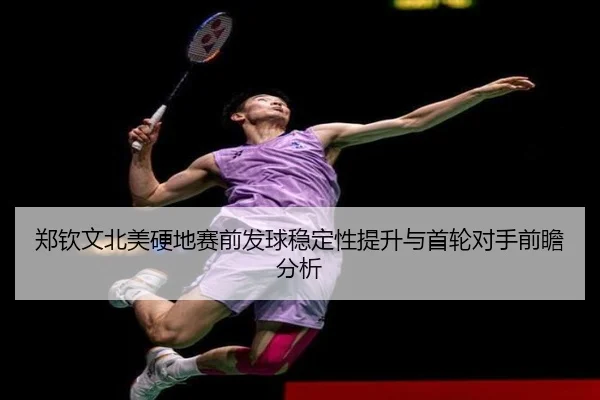 郑钦文北美硬地赛前发球稳定性提升与首轮对手前瞻分析