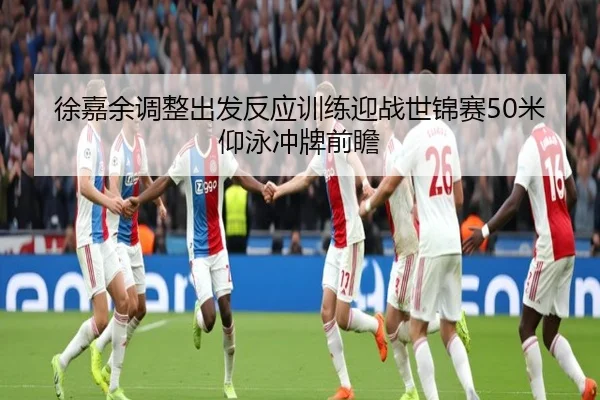 徐嘉余调整出发反应训练迎战世锦赛50米仰泳冲牌前瞻