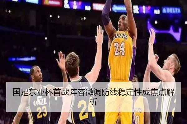 国足东亚杯首战阵容微调防线稳定性成焦点解析