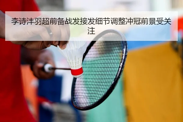 李诗沣羽超前备战发接发细节调整冲冠前景受关注