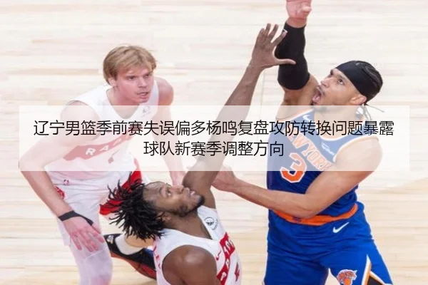 辽宁男篮季前赛失误偏多杨鸣复盘攻防转换问题暴露球队新赛季调整方向